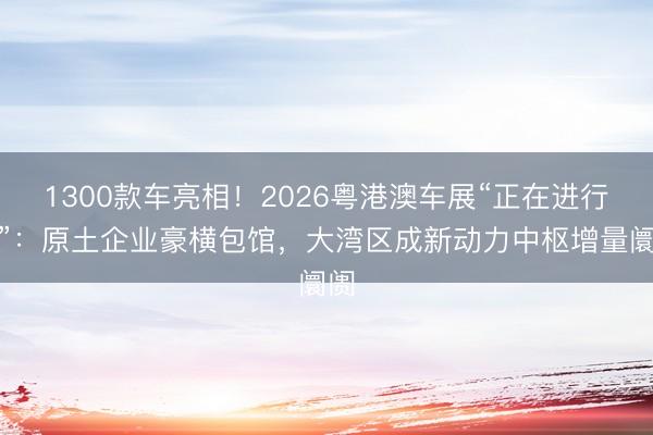 1300款车亮相！2026粤港澳车展“正在进行时”：原土企业豪横包馆，大湾区成新动力中枢增量阛阓