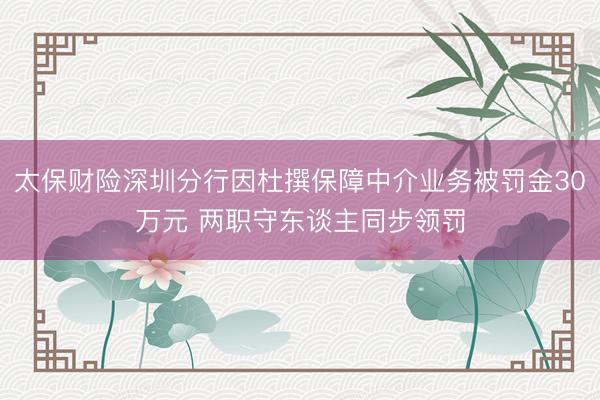 太保财险深圳分行因杜撰保障中介业务被罚金30万元 两职守东谈主同步领罚