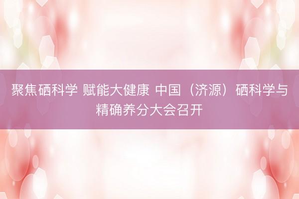 聚焦硒科学 赋能大健康 中国（济源）硒科学与精确养分大会召开