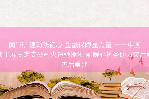 闻“汛”速动践初心 金融保障显力量 ——中国东谈主寿贵定支公司火速驰援汛情 暖心折务助力灾后重建