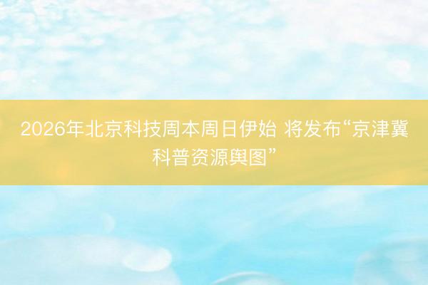 2026年北京科技周本周日伊始 将发布“京津冀科普资源舆图”