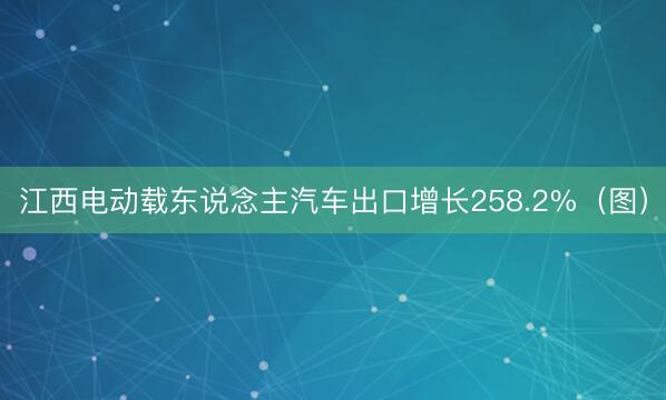 江西电动载东说念主汽车出口增长258.2%（图）