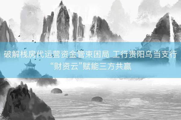 破解栈房代运营资金管束困局 工行贵阳乌当支行“财资云”赋能三方共赢