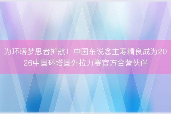 为环塔梦思者护航！中国东说念主寿精良成为2026中国环塔国外拉力赛官方合营伙伴