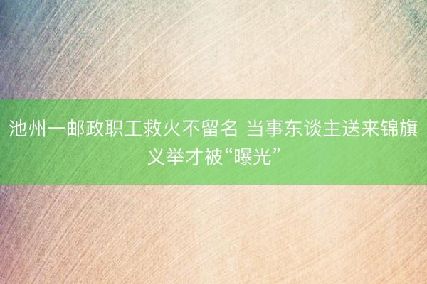 池州一邮政职工救火不留名 当事东谈主送来锦旗义举才被“曝光”
