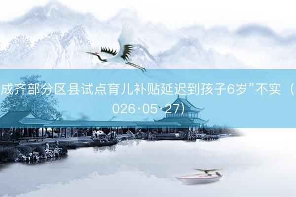 “成齐部分区县试点育儿补贴延迟到孩子6岁”不实（2026·05·27）