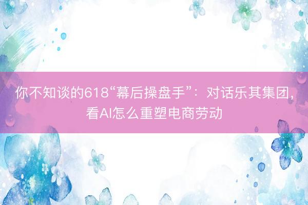 你不知谈的618“幕后操盘手”：对话乐其集团，看AI怎么重塑电商劳动