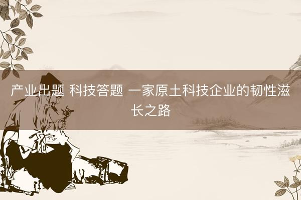 产业出题 科技答题 一家原土科技企业的韧性滋长之路