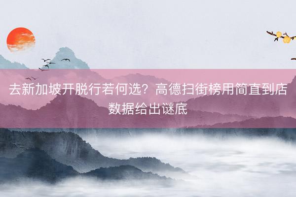 去新加坡开脱行若何选？高德扫街榜用简直到店数据给出谜底