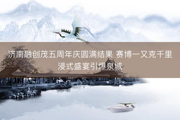 济南融创茂五周年庆圆满结果 赛博一又克千里浸式盛宴引爆泉城