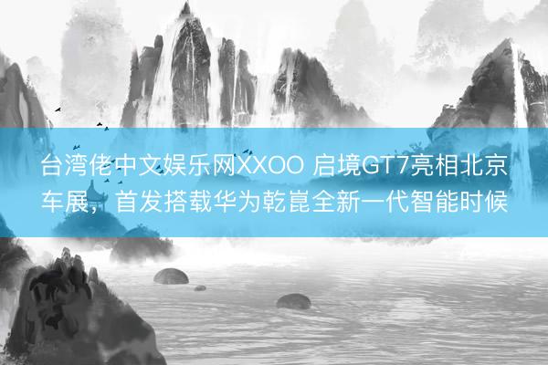 台湾佬中文娱乐网XXOO 启境GT7亮相北京车展，首发搭载华为乾崑全新一代智能时候