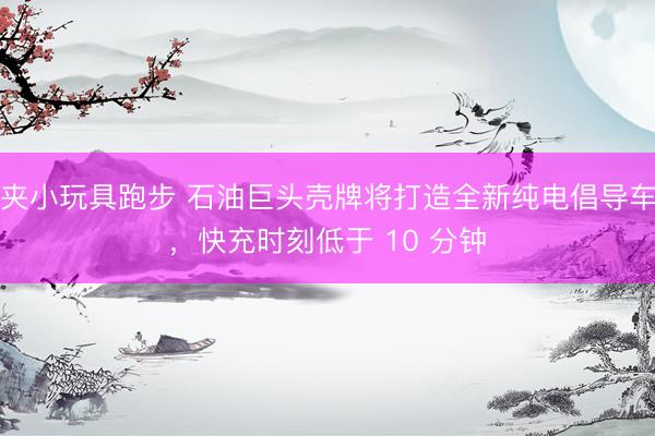 夹小玩具跑步 石油巨头壳牌将打造全新纯电倡导车，快充时刻低于 10 分钟
