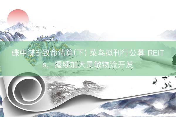 碟中谍8:致命清算(下) 菜鸟拟刊行公募 REITs，握续加大灵敏物流开发