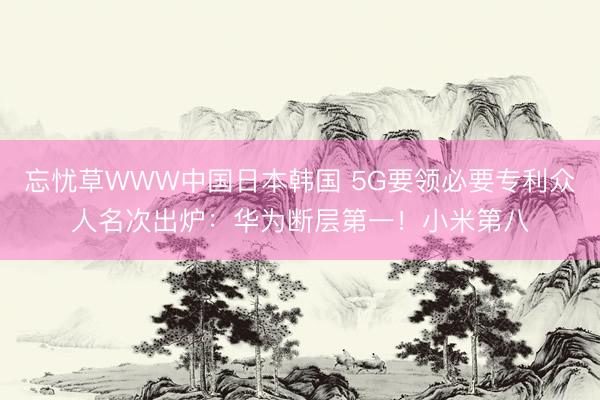 忘忧草WWW中国日本韩国 5G要领必要专利众人名次出炉：华为断层第一！小米第八