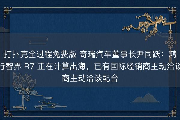 打扑克全过程免费版 奇瑞汽车董事长尹同跃：鸿蒙智行智界 R7 正在计算出海，已有国际经销商主动洽谈配合