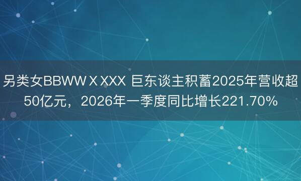 另类女BBWWⅩXXX 巨东谈主积蓄2025年营收超50亿元，2026年一季度同比增长221.70%
