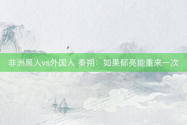 非洲黑人vs外国人 秦朔：如果郁亮能重来一次