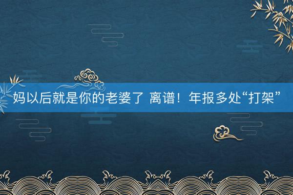 妈以后就是你的老婆了 离谱！年报多处“打架”