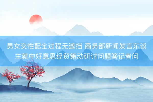 男女交性配全过程无遮挡 商务部新闻发言东谈主就中好意思经贸策动研讨问题答记者问