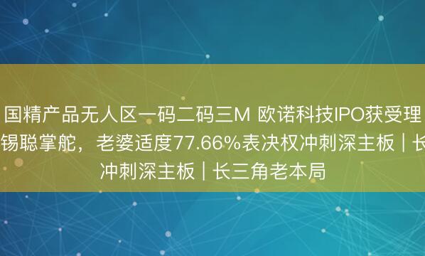 国精产品无人区一码二码三M 欧诺科技IPO获受理：80后欧阳锡聪掌舵，老婆适度77.66%表决权冲刺深主板 | 长三角老本局