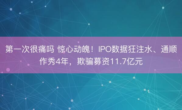 第一次很痛吗 惊心动魄！IPO数据狂注水、通顺作秀4年，欺骗募资11.7亿元