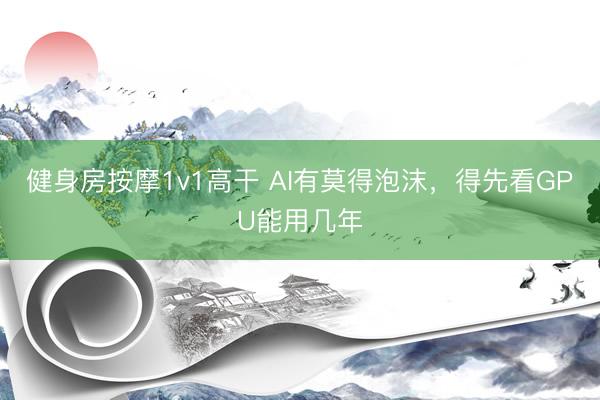 健身房按摩1v1高干 AI有莫得泡沫，得先看GPU能用几年
