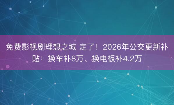 免费影视剧理想之城 定了！2026年公交更新补贴：换车补8万、换电板补4.2万