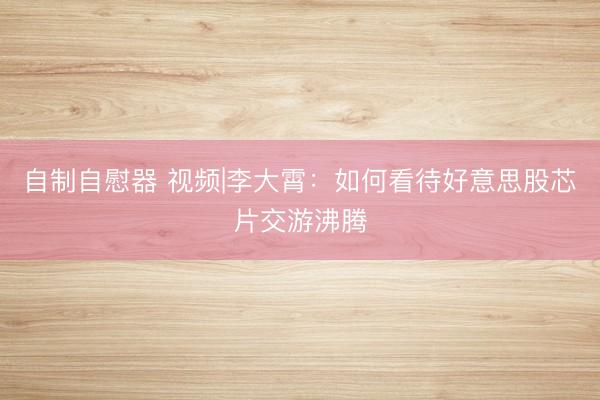 自制自慰器 视频|李大霄：如何看待好意思股芯片交游沸腾