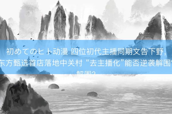 初めてのヒト动漫 四位初代主播同期文告下野，东方甄选首店落地中关村 “去主播化”能否逆袭解围？