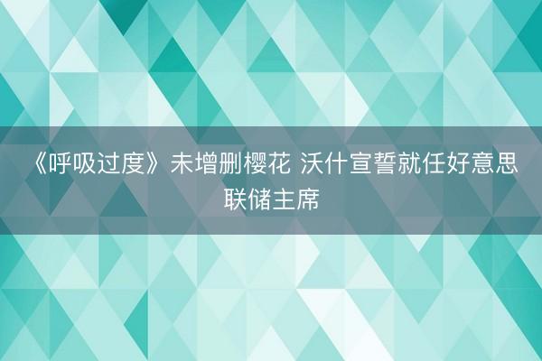 《呼吸过度》未增删樱花 沃什宣誓就任好意思联储主席