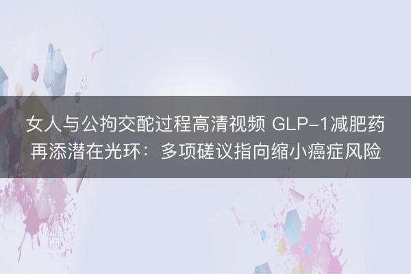 女人与公拘交酡过程高清视频 GLP-1减肥药再添潜在光环：多项磋议指向缩小癌症风险