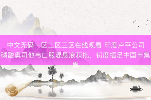 中文无码一区二区三区在线观看 印度卢平公司磷酸奥司他韦口服混悬液获批，初度插足中国市集