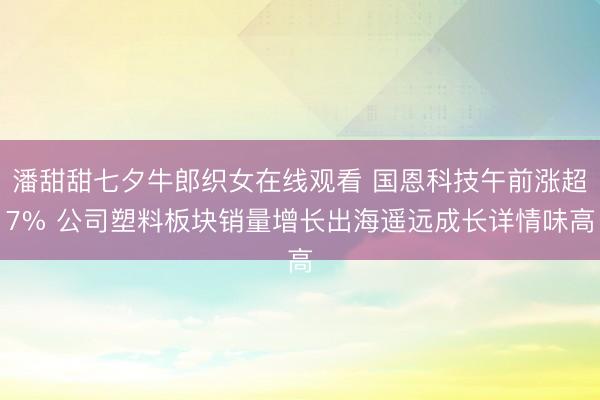 潘甜甜七夕牛郎织女在线观看 国恩科技午前涨超7% 公司塑料板块销量增长出海遥远成长详情味高