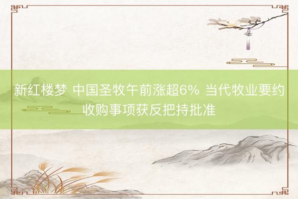 新红楼梦 中国圣牧午前涨超6% 当代牧业要约收购事项获反把持批准