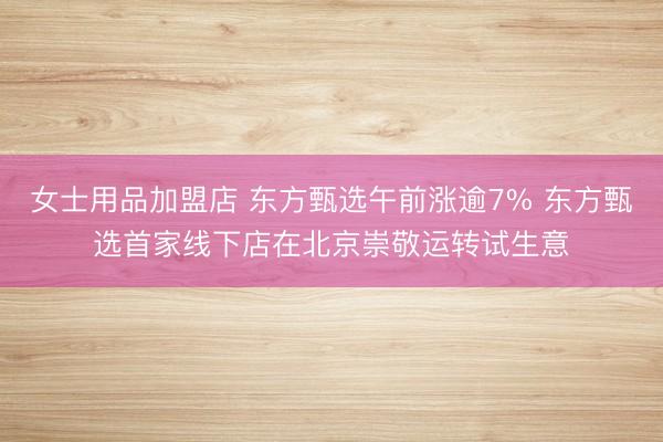 女士用品加盟店 东方甄选午前涨逾7% 东方甄选首家线下店在北京崇敬运转试生意