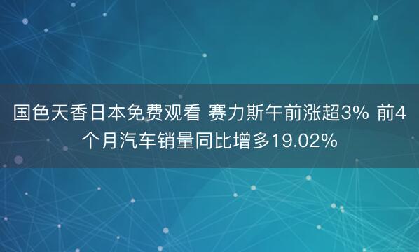 国色天香日本免费观看 赛力斯午前涨超3% 前4个月汽车销量同比增多19.02%