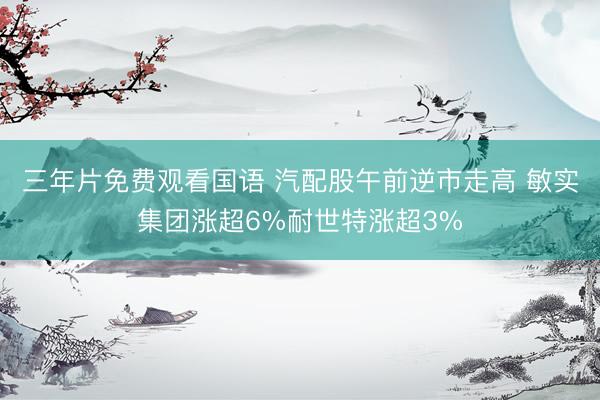 三年片免费观看国语 汽配股午前逆市走高 敏实集团涨超6%耐世特涨超3%