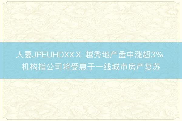 人妻JPEUHDXXⅩ 越秀地产盘中涨超3% 机构指公司将受惠于一线城市房产复苏