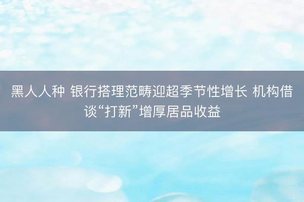 黑人人种 银行搭理范畴迎超季节性增长 机构借谈“打新”增厚居品收益