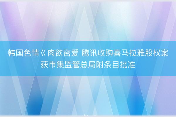 韩国色情巜肉欲密爱 腾讯收购喜马拉雅股权案获市集监管总局附条目批准