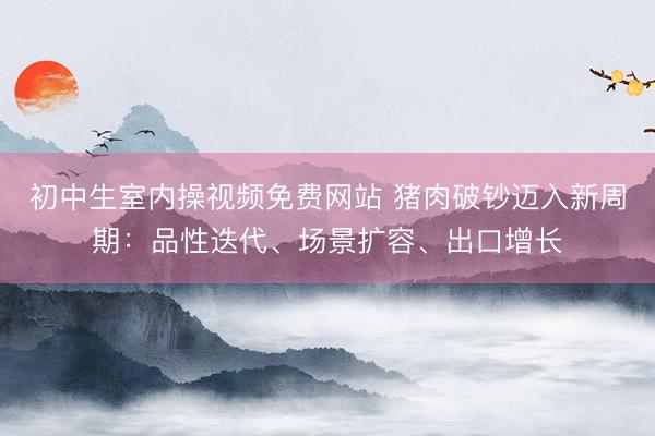 初中生室内操视频免费网站 猪肉破钞迈入新周期：品性迭代、场景扩容、出口增长