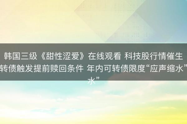 韩国三级《甜性涩爱》在线观看 科技股行情催生转债触发提前赎回条件 年内可转债限度“应声缩水”