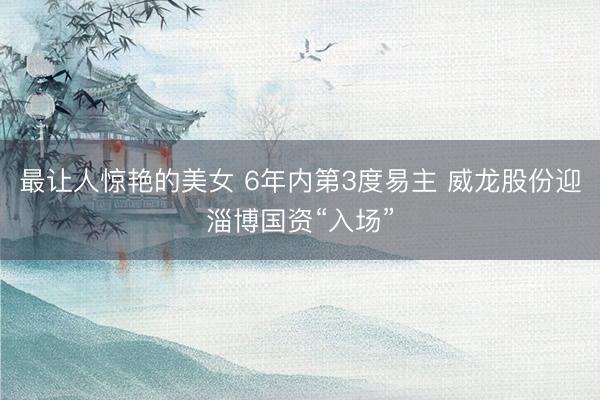 最让人惊艳的美女 6年内第3度易主 威龙股份迎淄博国资“入场”