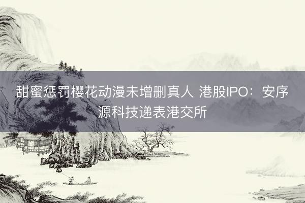 甜蜜惩罚樱花动漫未增删真人 港股IPO：安序源科技递表港交所