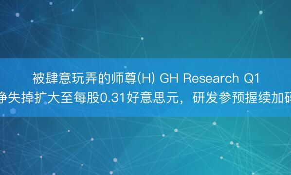 被肆意玩弄的师尊(H) GH Research Q1净失掉扩大至每股0.31好意思元，研发参预握续加码