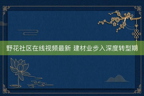 野花社区在线视频最新 建材业步入深度转型期