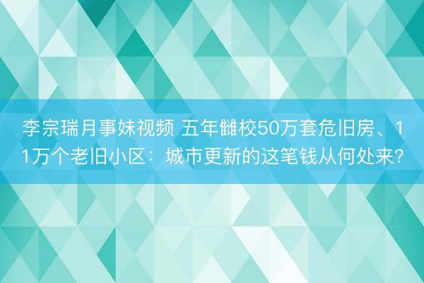 李宗瑞月事妹视频 五年雠校50万套危旧房、11万个老旧小区：城市更新的这笔钱从何处来？