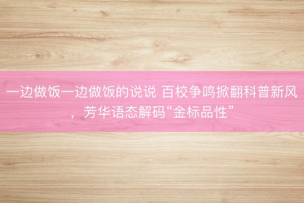 一边做饭一边做饭的说说 百校争鸣掀翻科普新风,芳华语态解码“金标品性”
