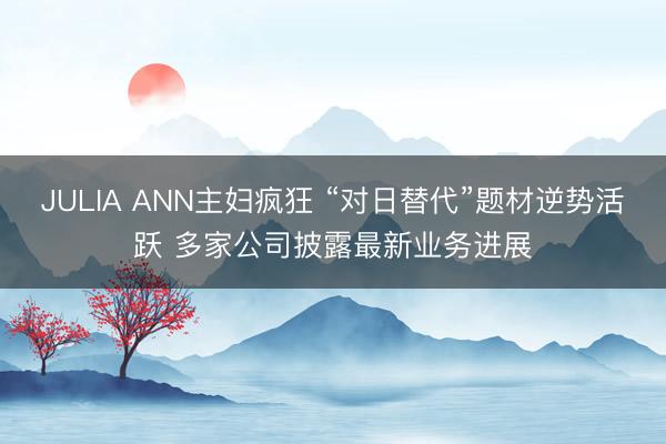 JULIA ANN主妇疯狂 “对日替代”题材逆势活跃 多家公司披露最新业务进展