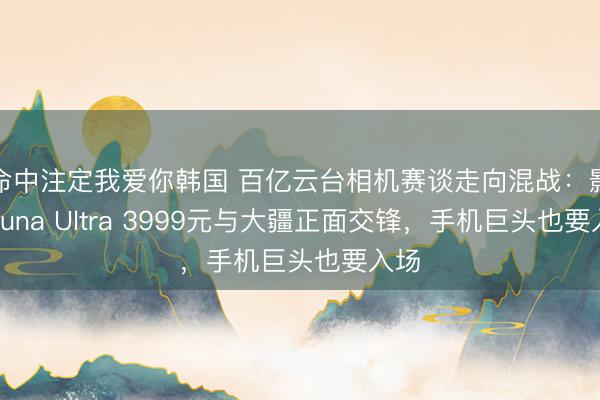 命中注定我爱你韩国 百亿云台相机赛谈走向混战：影石Luna Ultra 3999元与大疆正面交锋，手机巨头也要入场